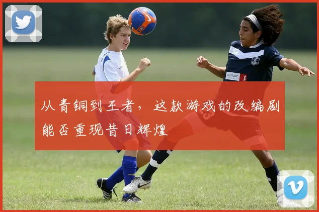 从青铜到王者，这款游戏的改编剧能否重现昔日辉煌
