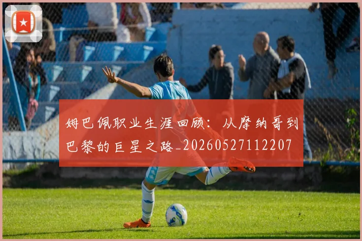 姆巴佩职业生涯回顾：从摩纳哥到巴黎的巨星之路_20260527112207