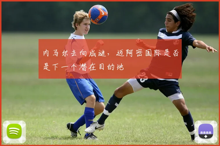 内马尔去向成谜,迈阿密国际是否是下一个潜在目的地