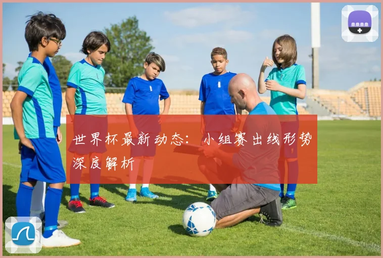 世界杯最新动态:小组赛出线形势深度解析