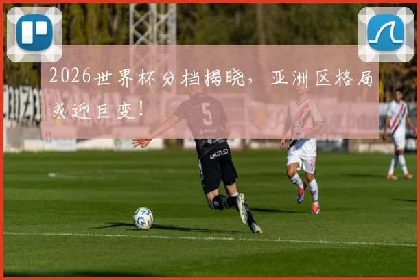2026世界杯分档揭晓，亚洲区格局或迎巨变！