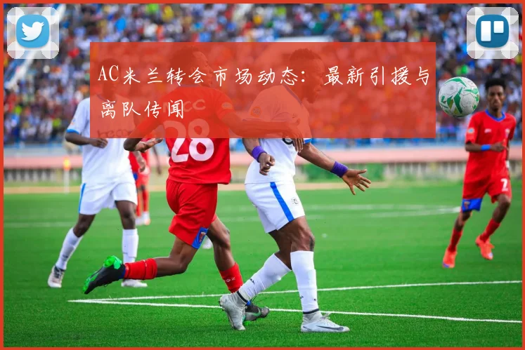 AC米兰转会市场动态:最新引援与离队传闻