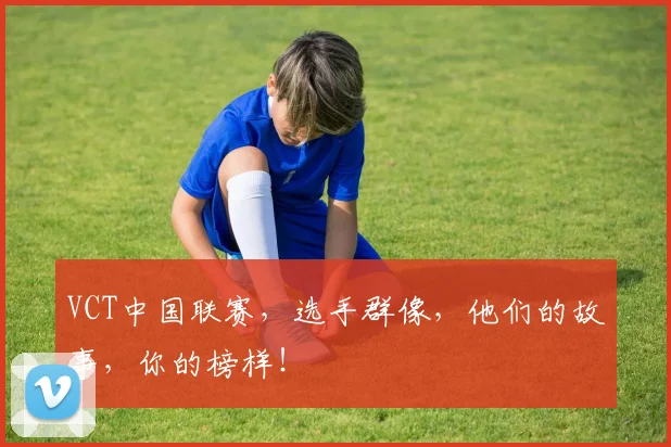 VCT中国联赛，选手群像，他们的故事，你的榜样！