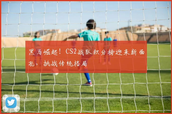 黑马崛起！CS2战队积分榜迎来新面孔，挑战传统格局
