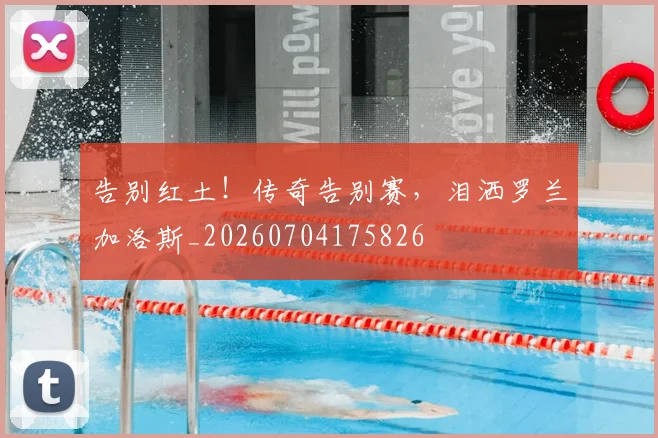 告别红土！传奇告别赛，泪洒罗兰加洛斯_20260704175826