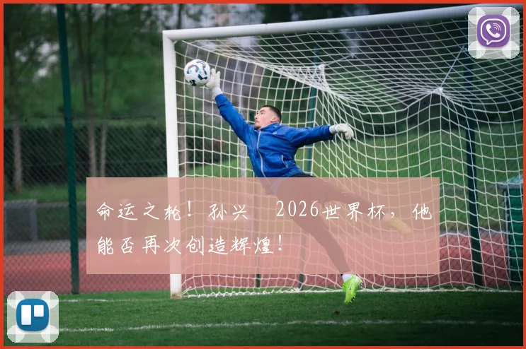 命运之轮！孙兴慜2026世界杯，他能否再次创造辉煌！