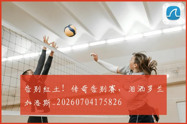 告别红土！传奇告别赛，泪洒罗兰加洛斯_20260704175826