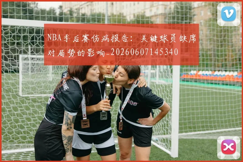NBA季后赛伤病报告：关键球员缺席对局势的影响_20260607145340