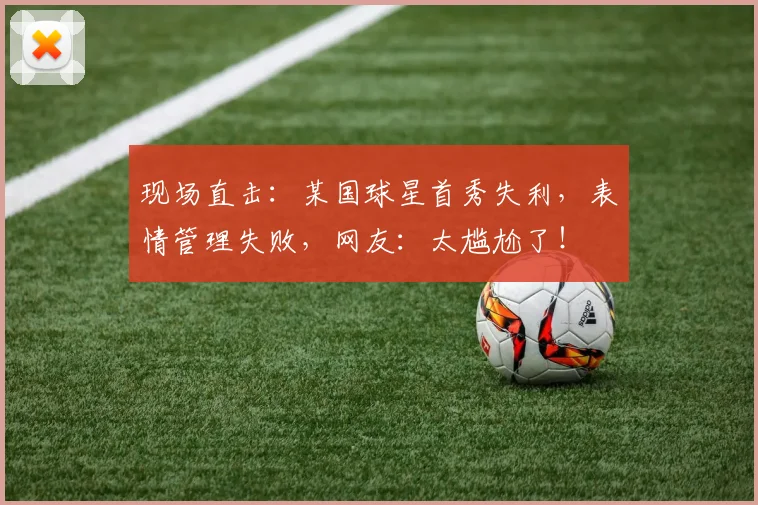 现场直击：某国球星首秀失利，表情管理失败，网友：太尴尬了！