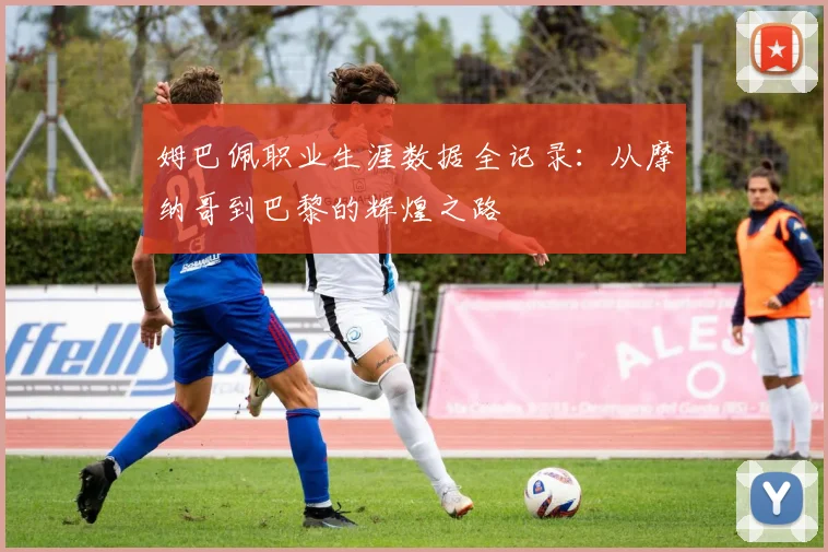 姆巴佩职业生涯数据全记录：从摩纳哥到巴黎的辉煌之路