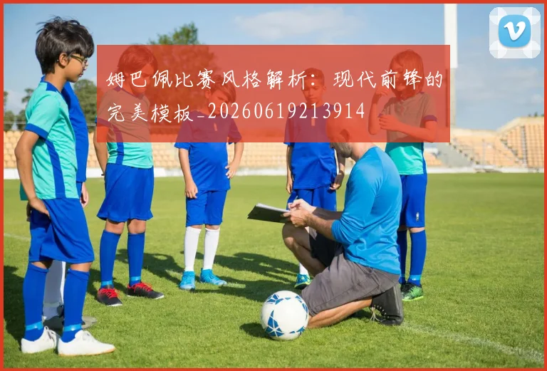 姆巴佩比赛风格解析：现代前锋的完美模板_20260619213914