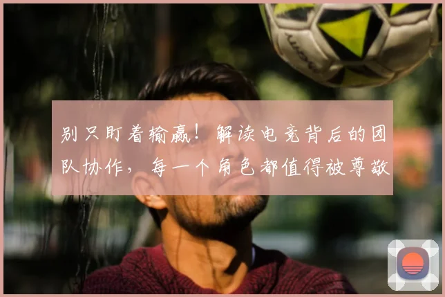 别只盯着输赢！解读电竞背后的团队协作，每一个角色都值得被尊敬