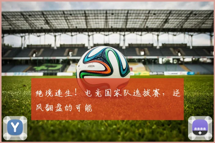 绝境逢生!电竞国家队选拔赛,逆风翻盘的可能