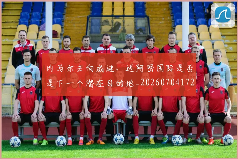内马尔去向成谜，迈阿密国际是否是下一个潜在目的地_20260704172321