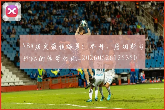 NBA历史最佳球员：乔丹、詹姆斯与科比的传奇对比_20260526125350