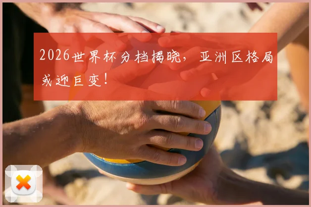 2026世界杯分档揭晓,亚洲区格局或迎巨变!