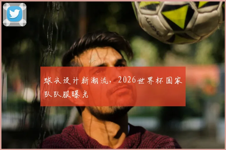 球衣设计新潮流,2026世界杯国家队队服曝光