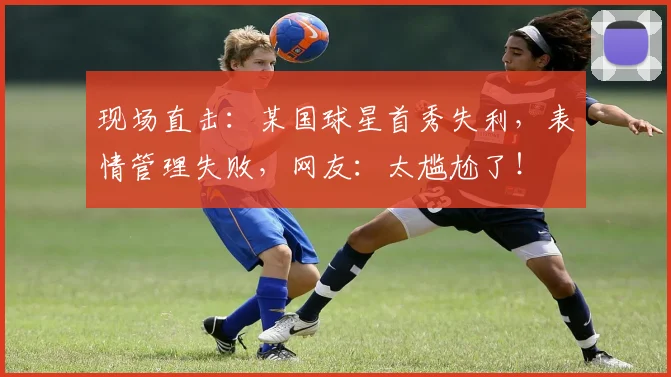 现场直击：某国球星首秀失利，表情管理失败，网友：太尴尬了！
