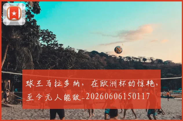 球王马拉多纳,在欧洲杯的惊艳,至今无人能敌_20260606150117