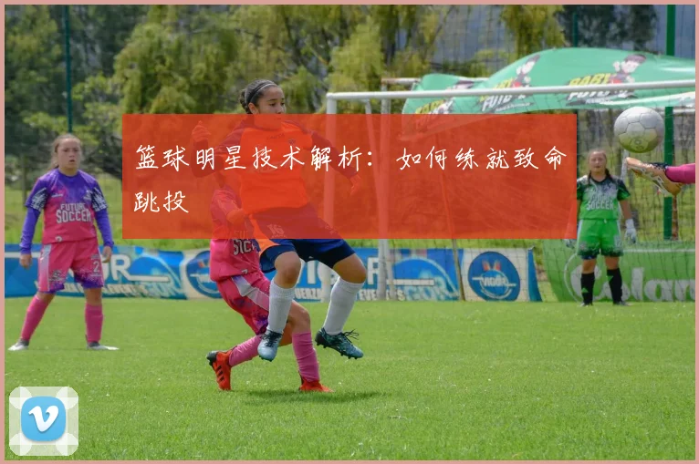 篮球明星技术解析：如何练就致命跳投
